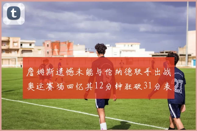 詹姆斯遗憾未能与伦纳德联手出战奥运赛场回忆其12分钟狂砍31分表现