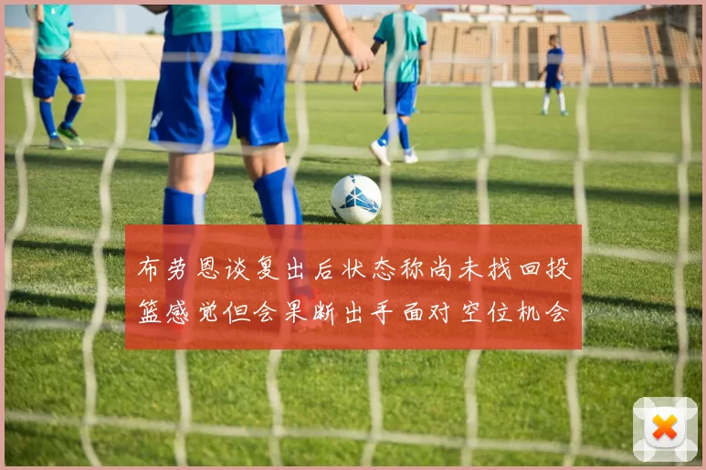 布劳恩谈复出后状态称尚未找回投篮感觉但会果断出手面对空位机会