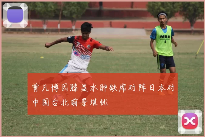 曾凡博因膝盖水肿缺席对阵日本对中国台北前景堪忧