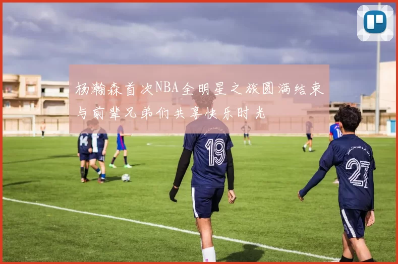 杨瀚森首次NBA全明星之旅圆满结束与前辈兄弟们共享快乐时光