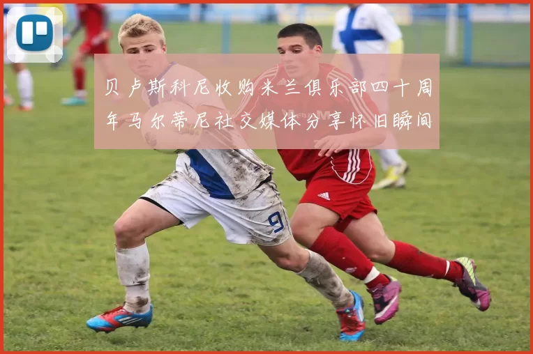 贝卢斯科尼收购米兰俱乐部四十周年马尔蒂尼社交媒体分享怀旧瞬间