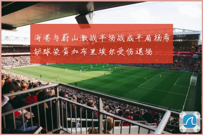 海港与蔚山激战半场战成平局杨希铲球染黄加布里埃尔受伤退场
