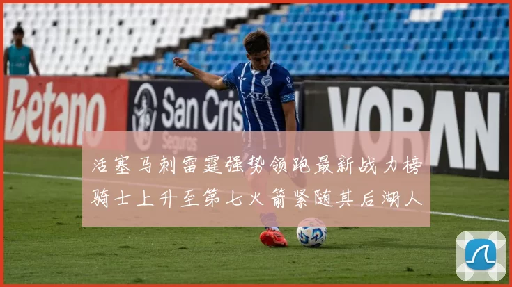 活塞马刺雷霆强势领跑最新战力榜骑士上升至第七火箭紧随其后湖人排名第十一