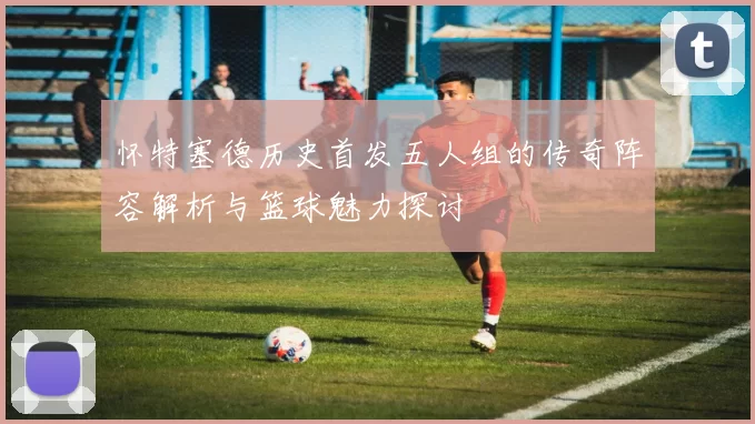 怀特塞德历史首发五人组的传奇阵容解析与篮球魅力探讨
