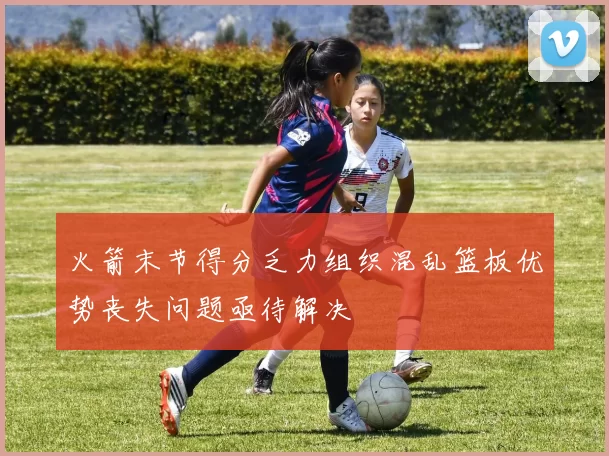 火箭末节得分乏力组织混乱篮板优势丧失问题亟待解决