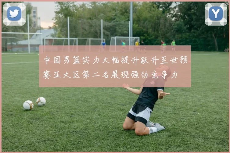 中国男篮实力大幅提升跃升至世预赛亚大区第二名展现强劲竞争力