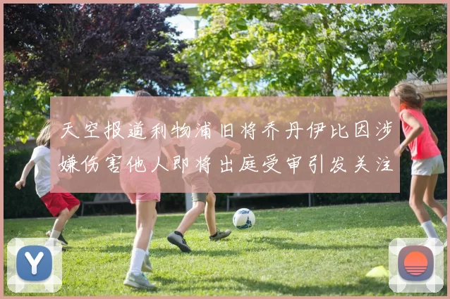 天空报道利物浦旧将乔丹伊比因涉嫌伤害他人即将出庭受审引发关注