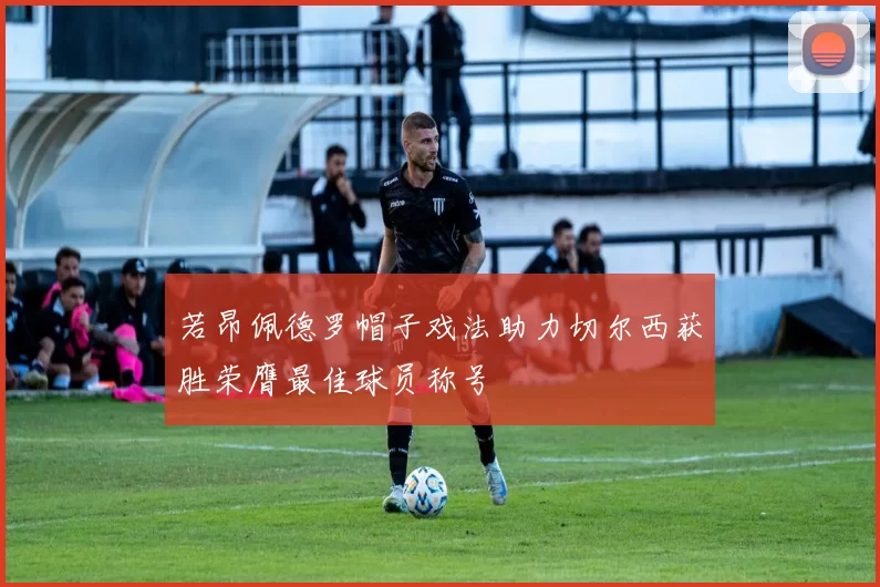 若昂佩德罗帽子戏法助力切尔西获胜荣膺最佳球员称号