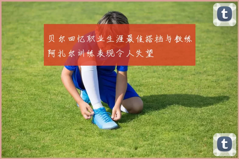 贝尔回忆职业生涯最佳搭档与教练阿扎尔训练表现令人失望