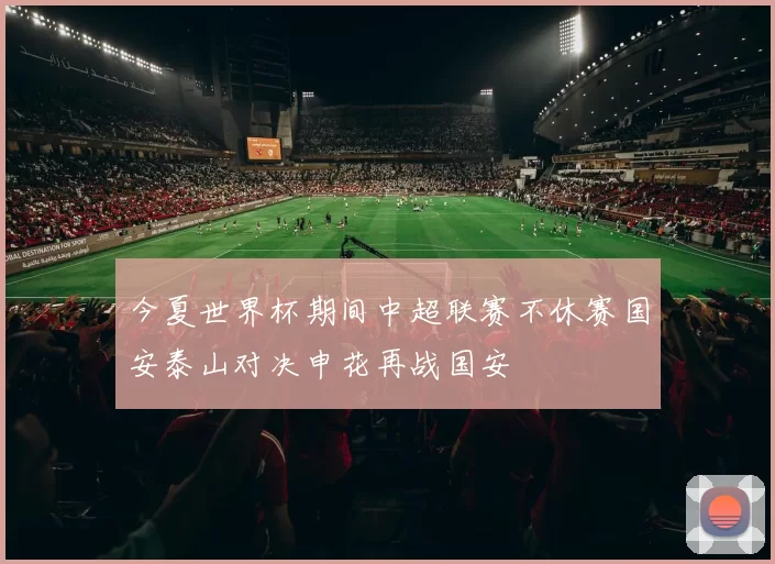 今夏世界杯期间中超联赛不休赛国安泰山对决申花再战国安