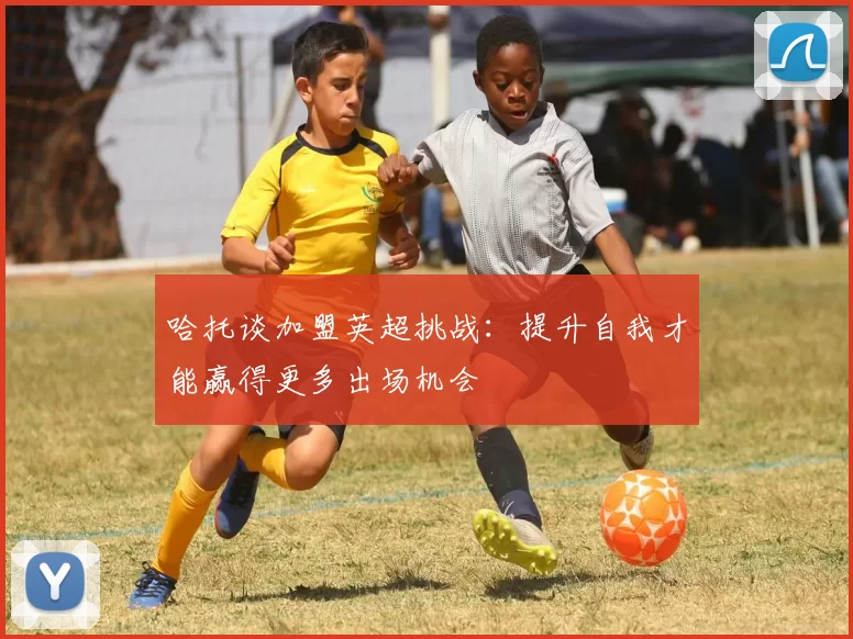 哈托谈加盟英超挑战：提升自我才能赢得更多出场机会