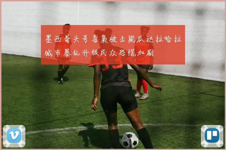 墨西哥头号毒枭被击毙瓜达拉哈拉城市暴乱升级民众恐慌加剧