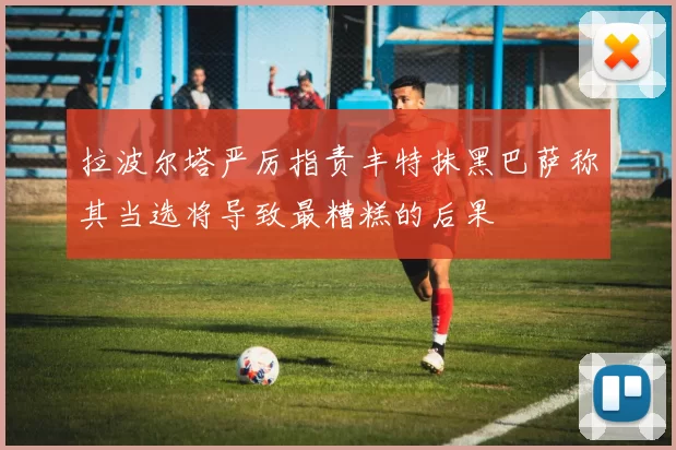 拉波尔塔严厉指责丰特抹黑巴萨称其当选将导致最糟糕的后果