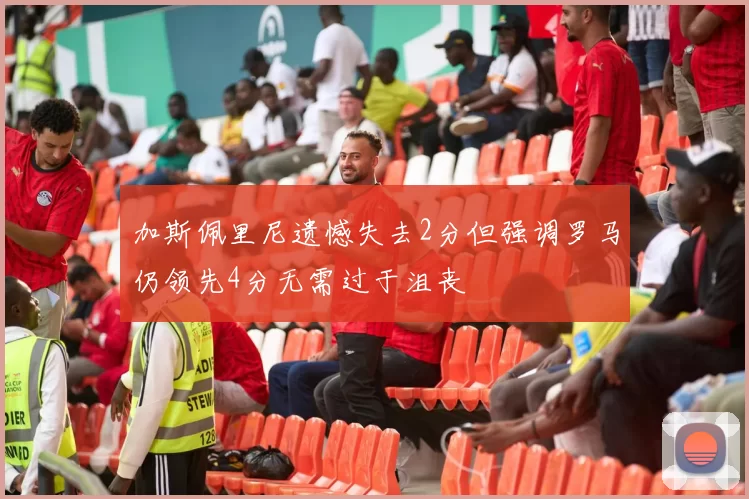 加斯佩里尼遗憾失去2分但强调罗马仍领先4分无需过于沮丧