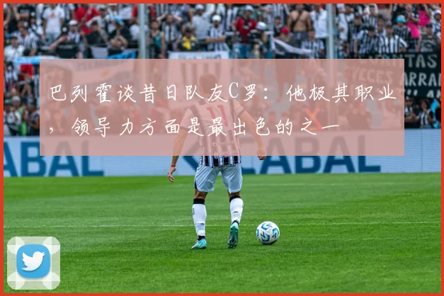 巴列霍谈昔日队友C罗：他极其职业，领导力方面是最出色的之一