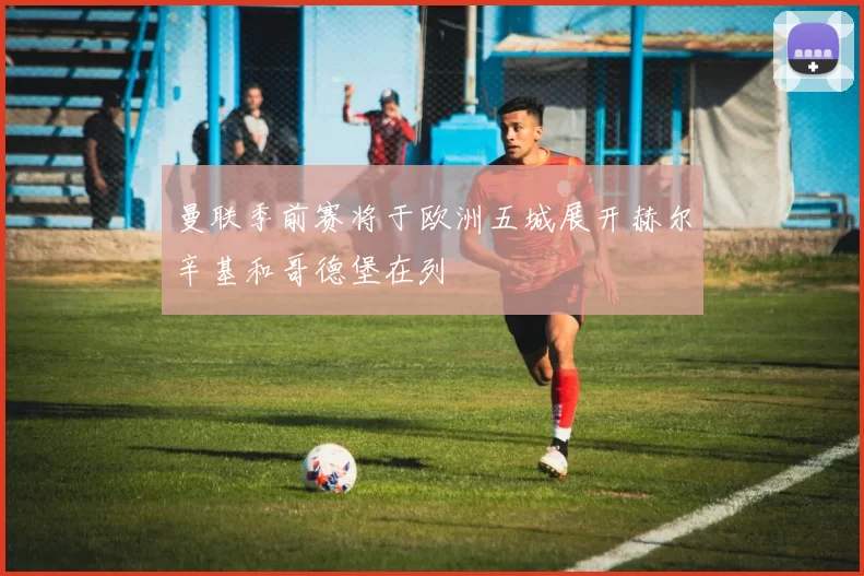 曼联季前赛将于欧洲五城展开赫尔辛基和哥德堡在列