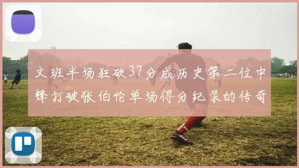 文班半场狂砍37分成历史第二位中锋打破张伯伦单场得分纪录的传奇时刻