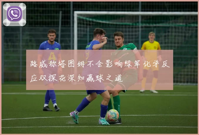 路威称塔图姆不会影响绿军化学反应双探花深知赢球之道