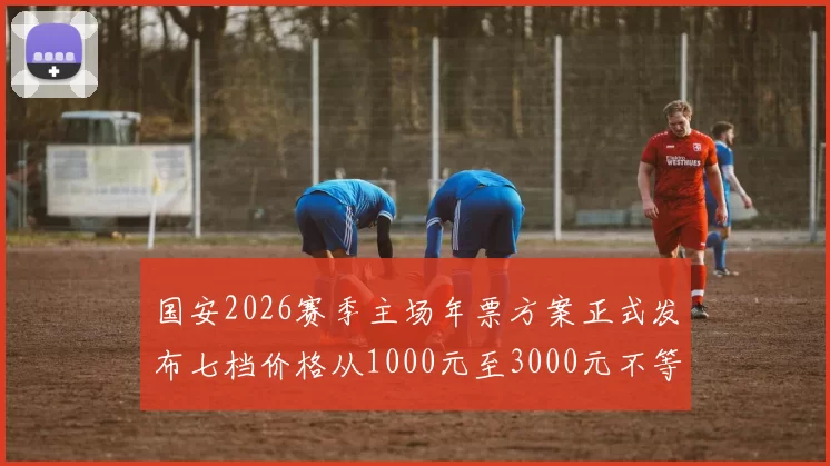 国安2026赛季主场年票方案正式发布七档价格从1000元至3000元不等