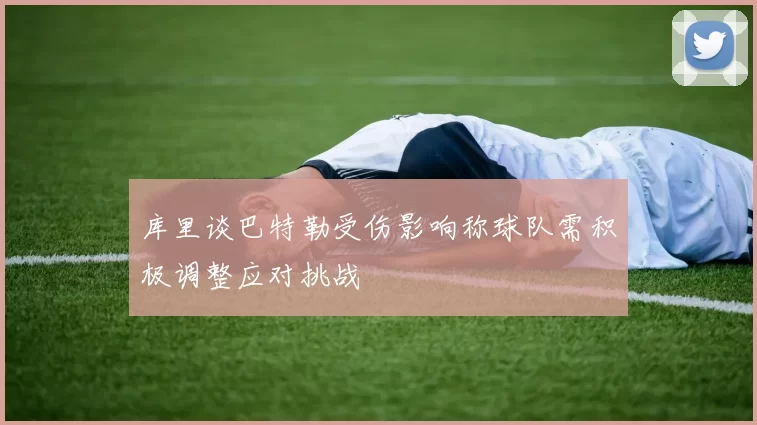 库里谈巴特勒受伤影响称球队需积极调整应对挑战