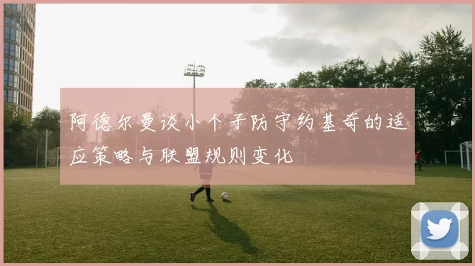 阿德尔曼谈小个子防守约基奇的适应策略与联盟规则变化